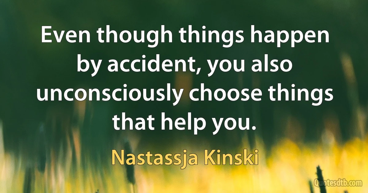 Even though things happen by accident, you also unconsciously choose things that help you. (Nastassja Kinski)