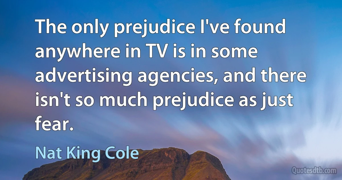 The only prejudice I've found anywhere in TV is in some advertising agencies, and there isn't so much prejudice as just fear. (Nat King Cole)