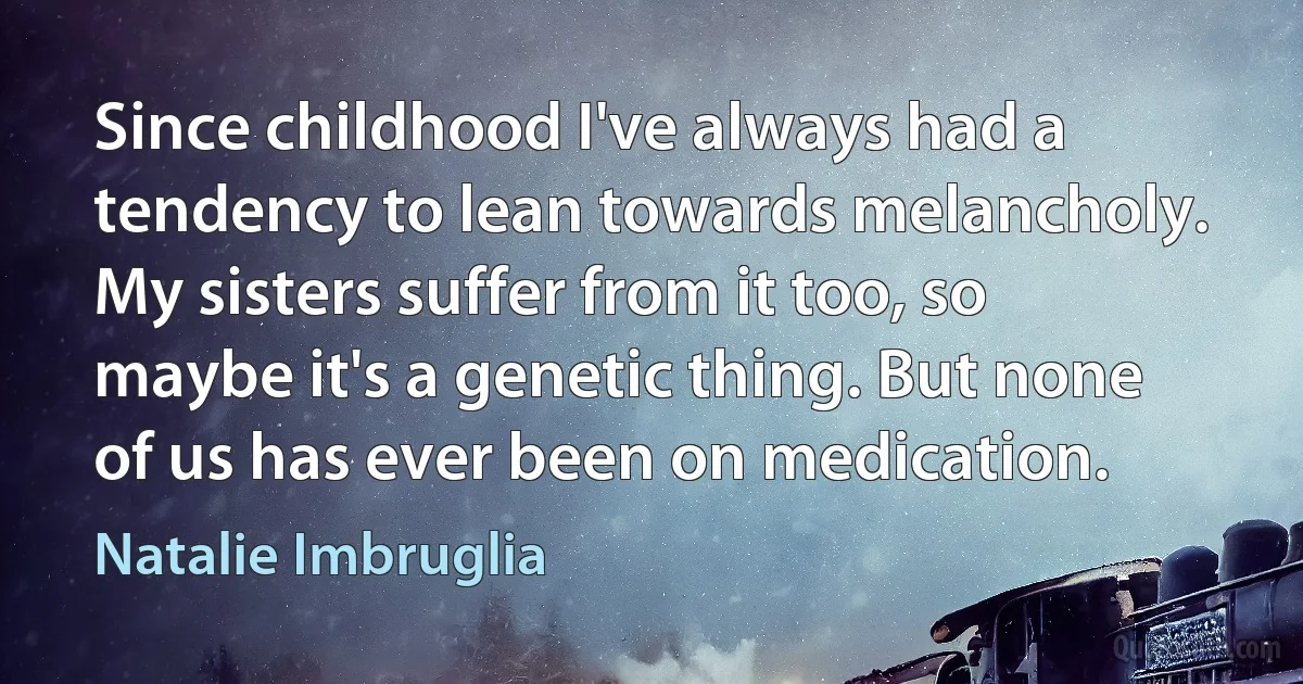 Since childhood I've always had a tendency to lean towards melancholy. My sisters suffer from it too, so maybe it's a genetic thing. But none of us has ever been on medication. (Natalie Imbruglia)