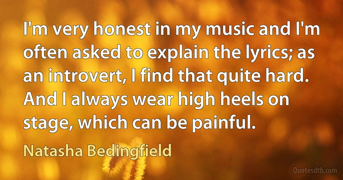 I'm very honest in my music and I'm often asked to explain the lyrics; as an introvert, I find that quite hard. And I always wear high heels on stage, which can be painful. (Natasha Bedingfield)