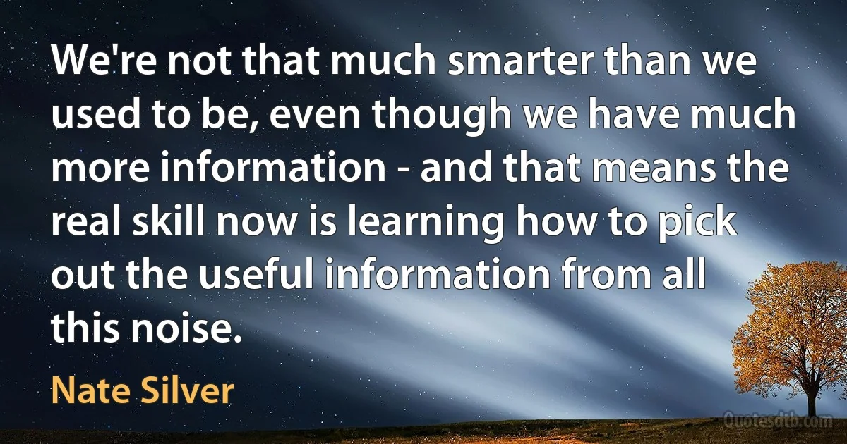 We're not that much smarter than we used to be, even though we have much more information - and that means the real skill now is learning how to pick out the useful information from all this noise. (Nate Silver)