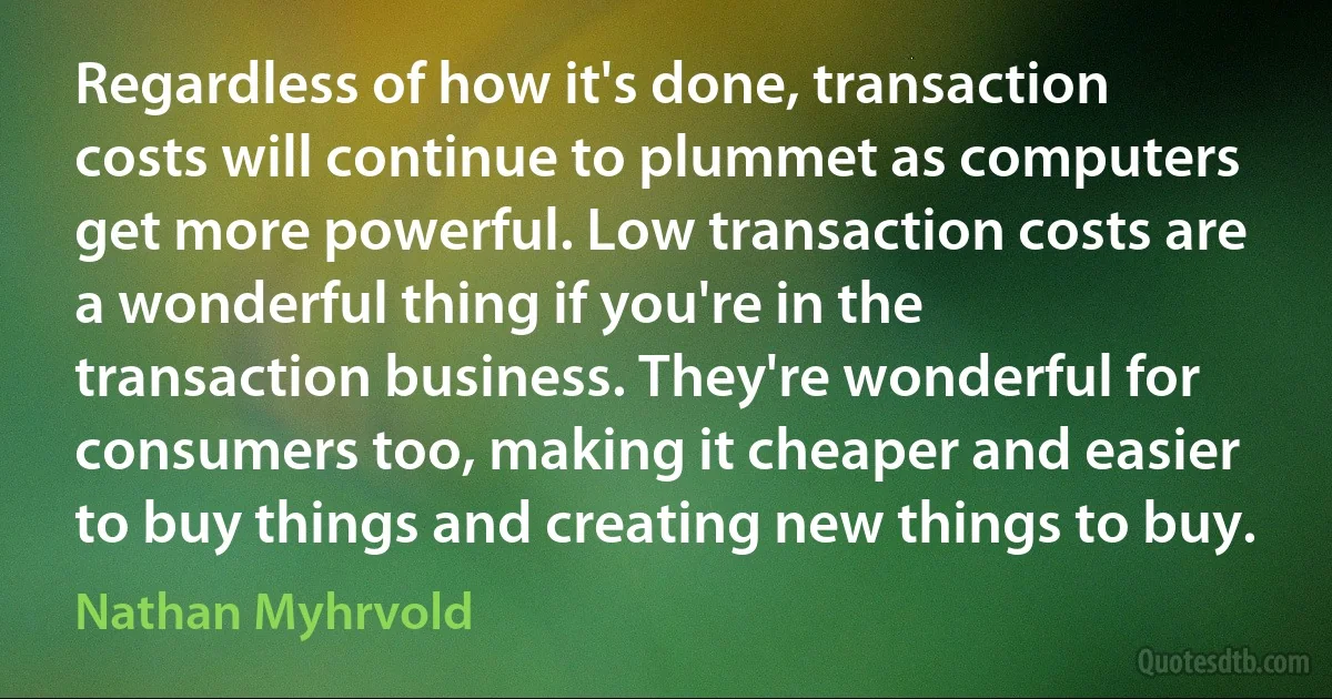 Regardless of how it's done, transaction costs will continue to plummet as computers get more powerful. Low transaction costs are a wonderful thing if you're in the transaction business. They're wonderful for consumers too, making it cheaper and easier to buy things and creating new things to buy. (Nathan Myhrvold)