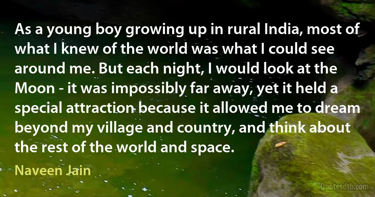 As a young boy growing up in rural India, most of what I knew of the world was what I could see around me. But each night, I would look at the Moon - it was impossibly far away, yet it held a special attraction because it allowed me to dream beyond my village and country, and think about the rest of the world and space. (Naveen Jain)