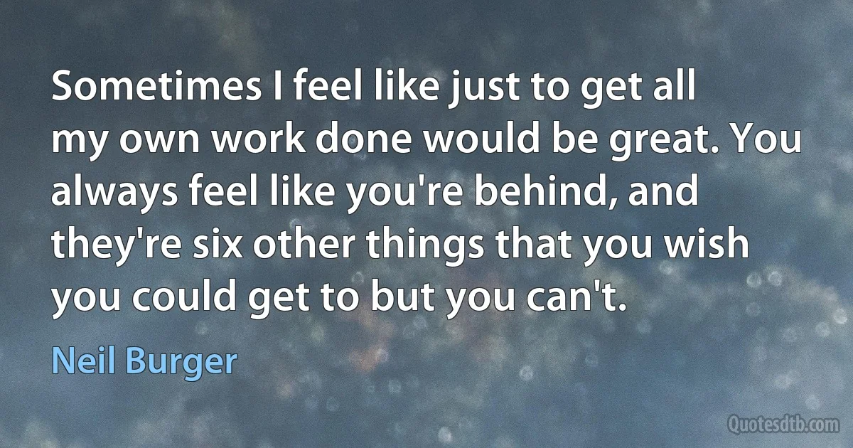 Sometimes I feel like just to get all my own work done would be great. You always feel like you're behind, and they're six other things that you wish you could get to but you can't. (Neil Burger)