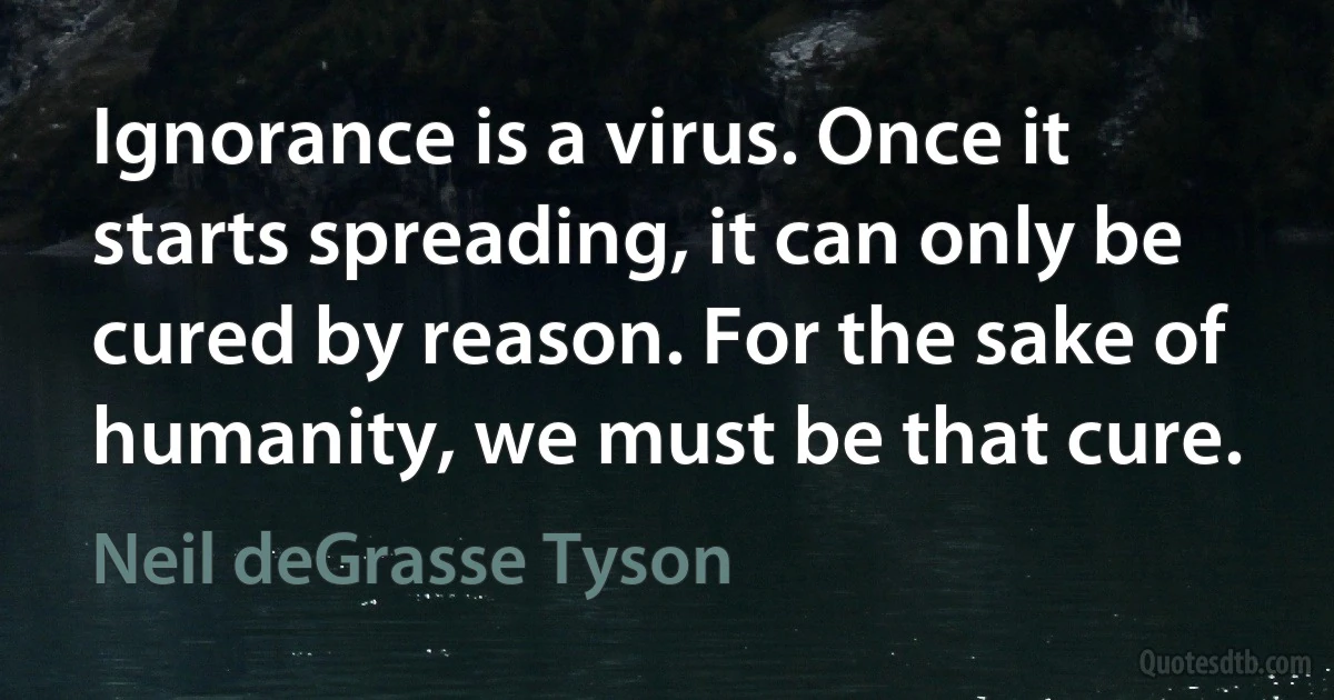 Ignorance is a virus. Once it starts spreading, it can only be cured by reason. For the sake of humanity, we must be that cure. (Neil deGrasse Tyson)