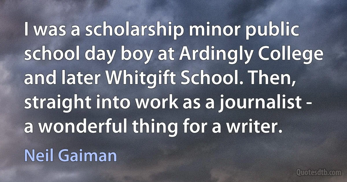 I was a scholarship minor public school day boy at Ardingly College and later Whitgift School. Then, straight into work as a journalist - a wonderful thing for a writer. (Neil Gaiman)