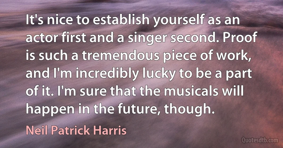 It's nice to establish yourself as an actor first and a singer second. Proof is such a tremendous piece of work, and I'm incredibly lucky to be a part of it. I'm sure that the musicals will happen in the future, though. (Neil Patrick Harris)