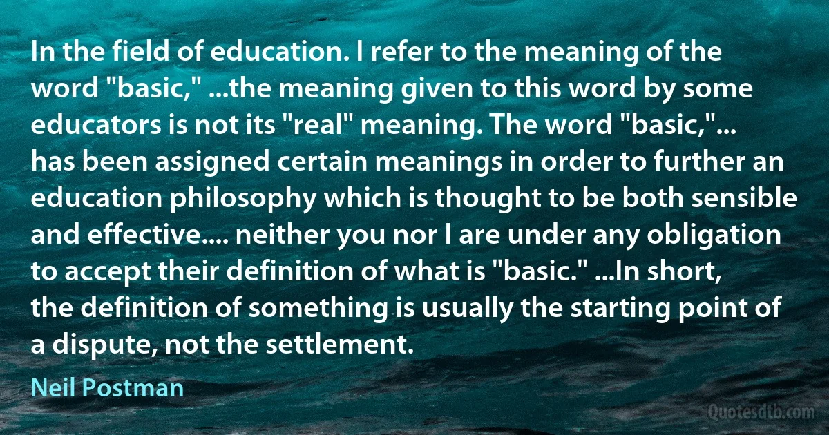 In the field of education. I refer to the meaning of the word "basic," ...the meaning given to this word by some educators is not its "real" meaning. The word "basic,"... has been assigned certain meanings in order to further an education philosophy which is thought to be both sensible and effective.... neither you nor I are under any obligation to accept their definition of what is "basic." ...In short, the definition of something is usually the starting point of a dispute, not the settlement. (Neil Postman)