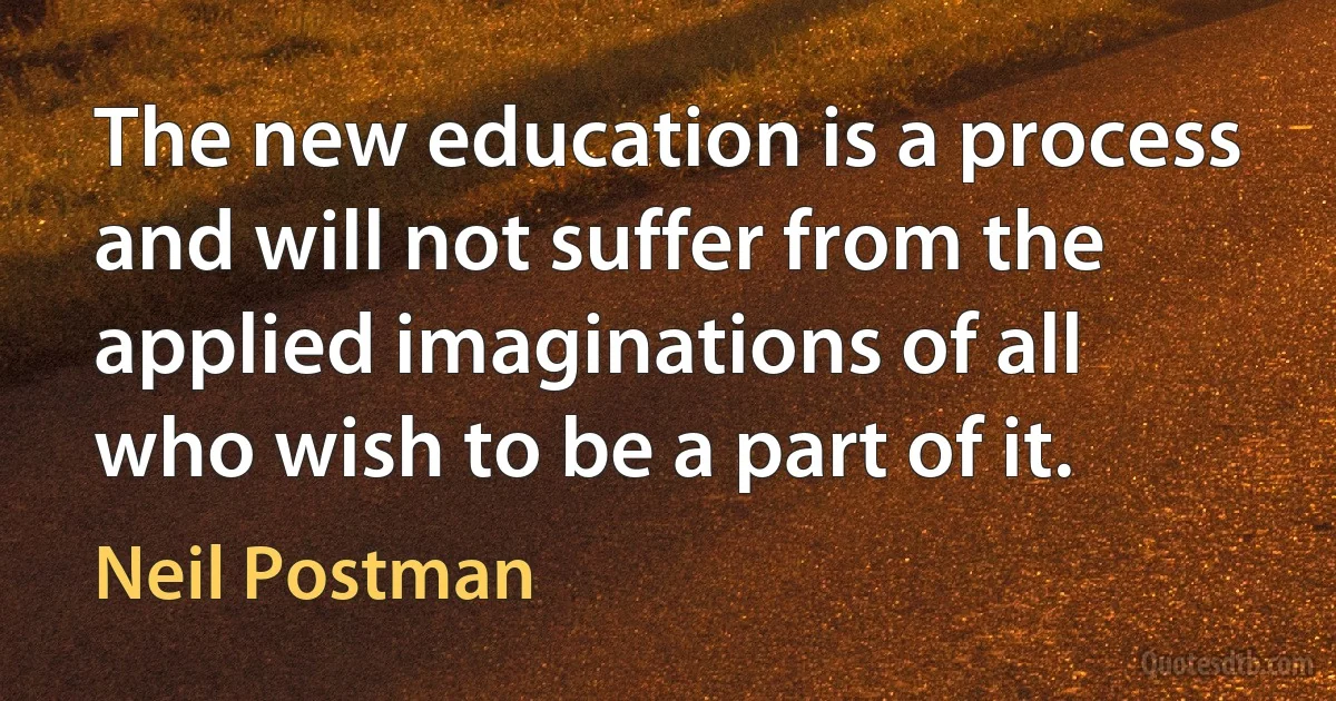 The new education is a process and will not suffer from the applied imaginations of all who wish to be a part of it. (Neil Postman)