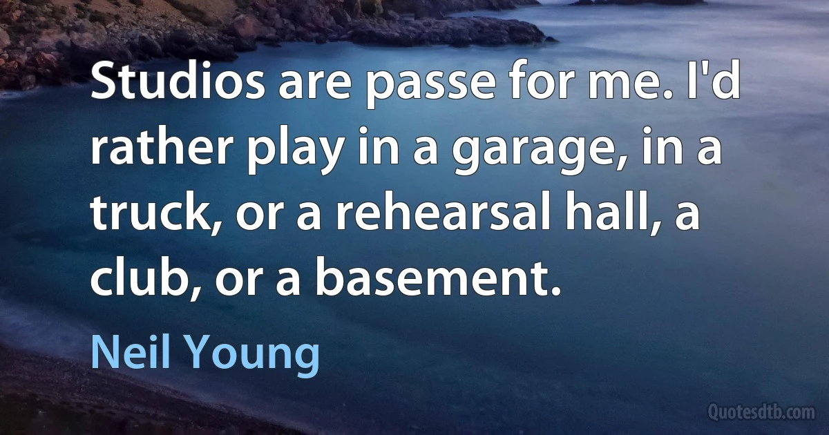 Studios are passe for me. I'd rather play in a garage, in a truck, or a rehearsal hall, a club, or a basement. (Neil Young)