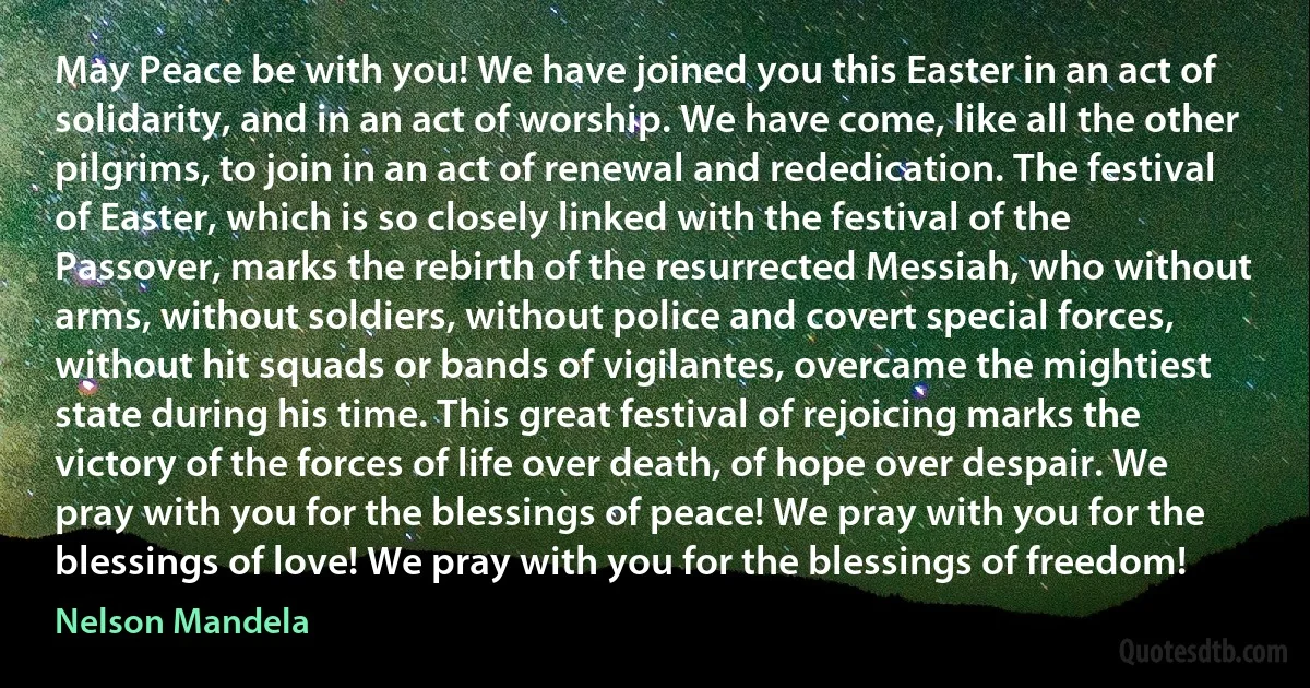 May Peace be with you! We have joined you this Easter in an act of solidarity, and in an act of worship. We have come, like all the other pilgrims, to join in an act of renewal and rededication. The festival of Easter, which is so closely linked with the festival of the Passover, marks the rebirth of the resurrected Messiah, who without arms, without soldiers, without police and covert special forces, without hit squads or bands of vigilantes, overcame the mightiest state during his time. This great festival of rejoicing marks the victory of the forces of life over death, of hope over despair. We pray with you for the blessings of peace! We pray with you for the blessings of love! We pray with you for the blessings of freedom! (Nelson Mandela)