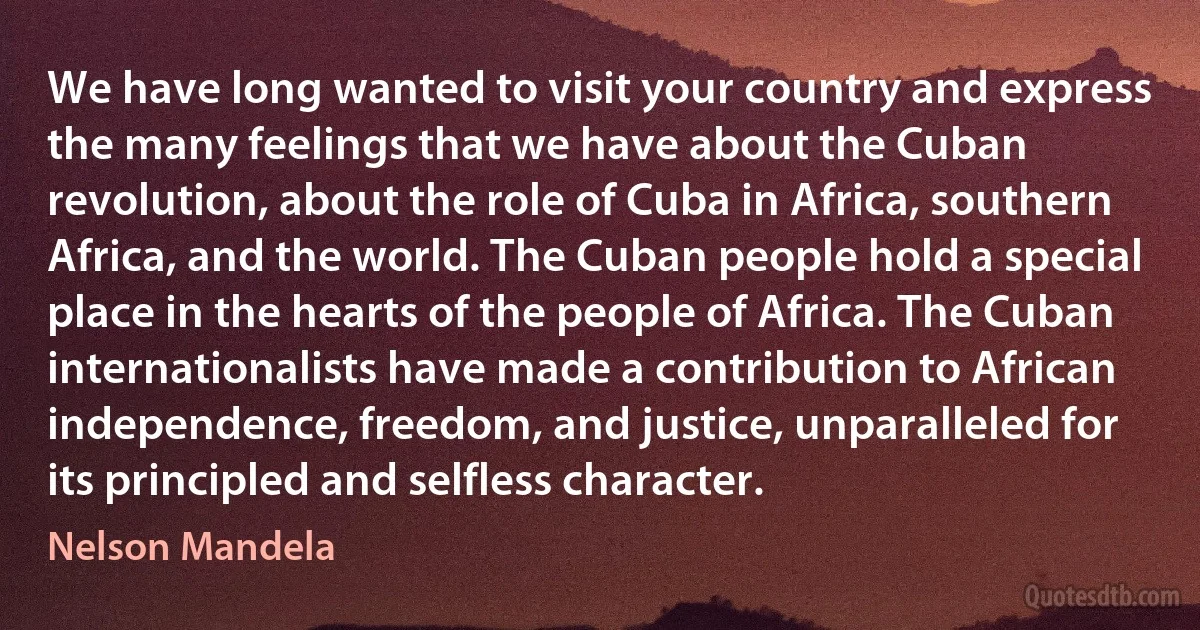 We have long wanted to visit your country and express the many feelings that we have about the Cuban revolution, about the role of Cuba in Africa, southern Africa, and the world. The Cuban people hold a special place in the hearts of the people of Africa. The Cuban internationalists have made a contribution to African independence, freedom, and justice, unparalleled for its principled and selfless character. (Nelson Mandela)