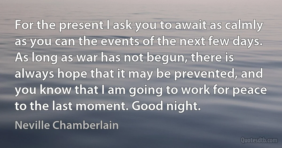 For the present I ask you to await as calmly as you can the events of the next few days. As long as war has not begun, there is always hope that it may be prevented, and you know that I am going to work for peace to the last moment. Good night. (Neville Chamberlain)