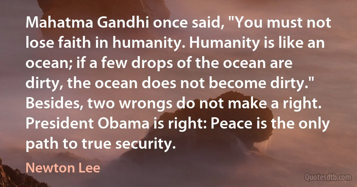 Mahatma Gandhi once said, "You must not lose faith in humanity. Humanity is like an ocean; if a few drops of the ocean are dirty, the ocean does not become dirty." Besides, two wrongs do not make a right. President Obama is right: Peace is the only path to true security. (Newton Lee)