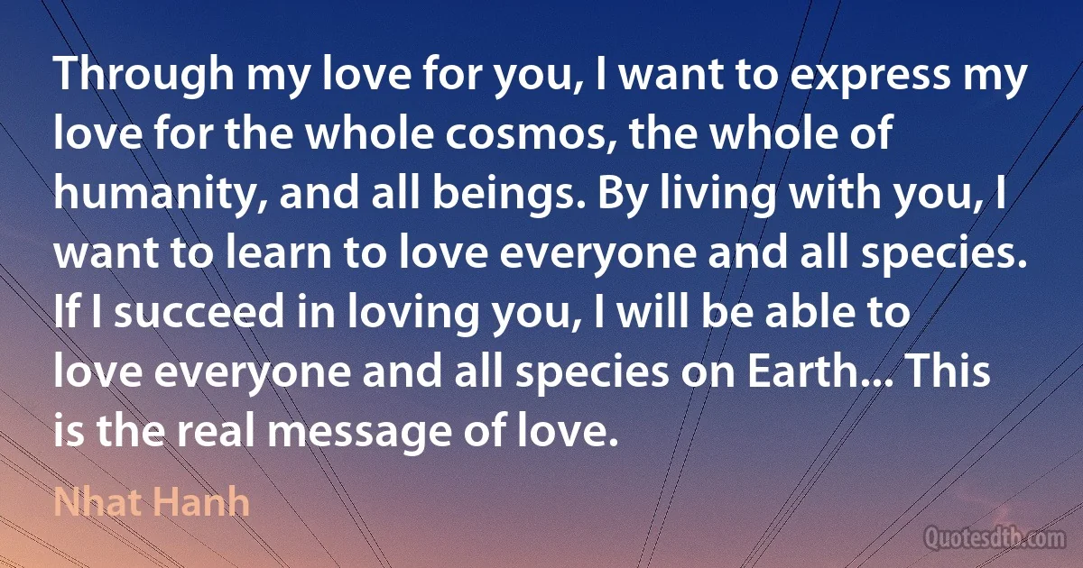 Through my love for you, I want to express my love for the whole cosmos, the whole of humanity, and all beings. By living with you, I want to learn to love everyone and all species. If I succeed in loving you, I will be able to love everyone and all species on Earth... This is the real message of love. (Nhat Hanh)