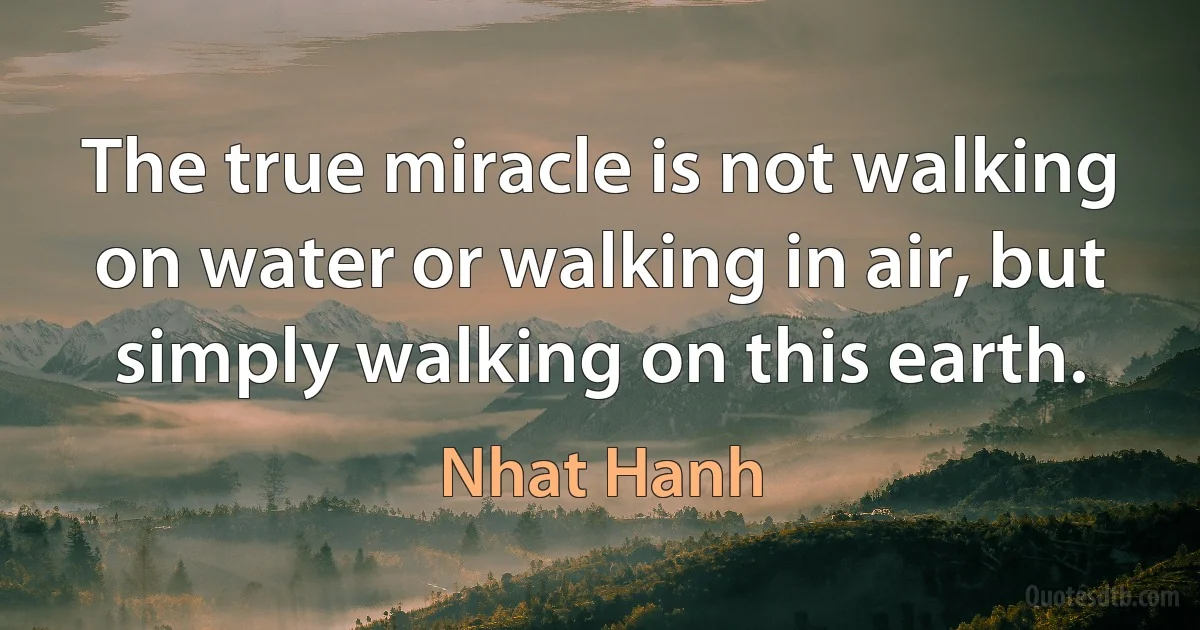 The true miracle is not walking on water or walking in air, but simply walking on this earth. (Nhat Hanh)