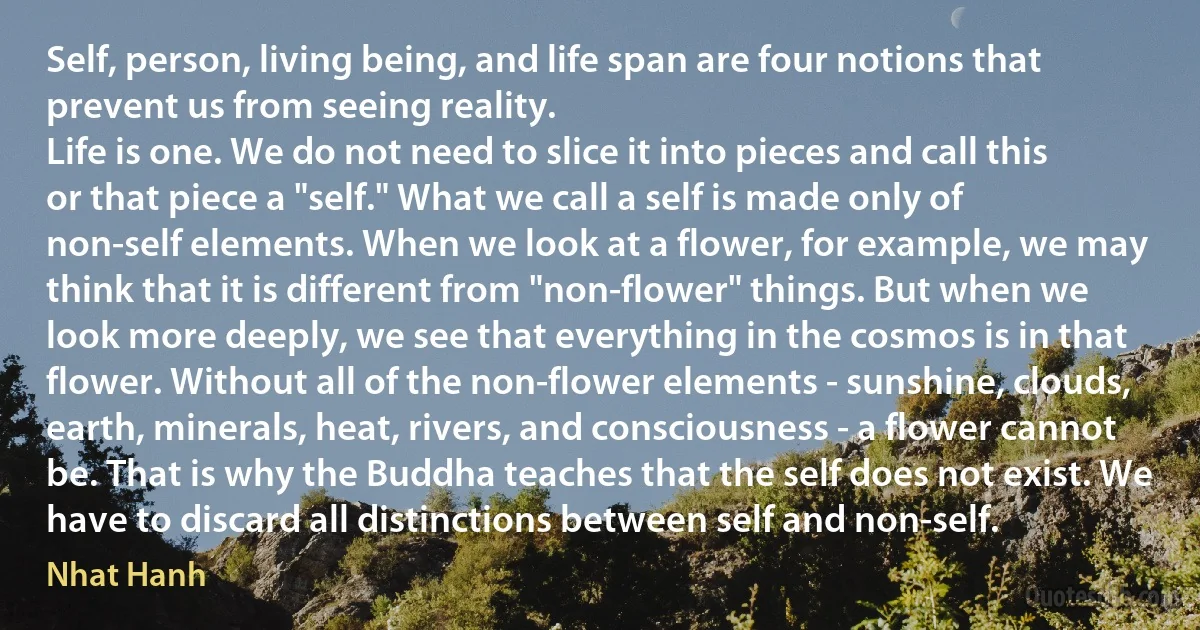 Self, person, living being, and life span are four notions that prevent us from seeing reality.
Life is one. We do not need to slice it into pieces and call this or that piece a "self." What we call a self is made only of non-self elements. When we look at a flower, for example, we may think that it is different from "non-flower" things. But when we look more deeply, we see that everything in the cosmos is in that flower. Without all of the non-flower elements - sunshine, clouds, earth, minerals, heat, rivers, and consciousness - a flower cannot be. That is why the Buddha teaches that the self does not exist. We have to discard all distinctions between self and non-self. (Nhat Hanh)