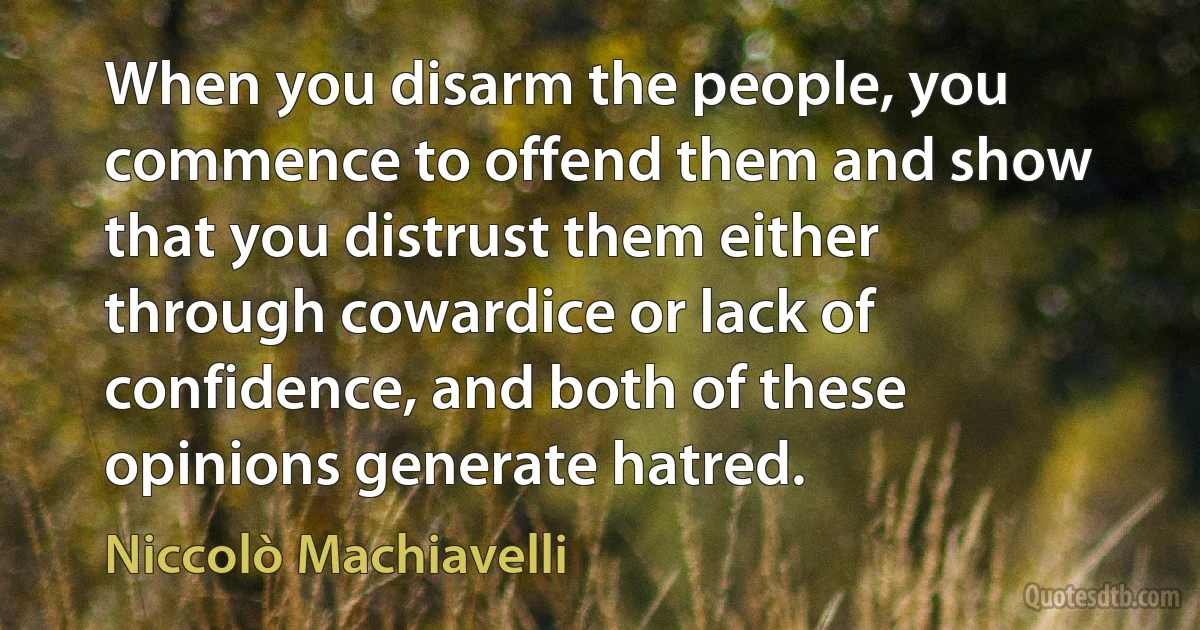 When you disarm the people, you commence to offend them and show that you distrust them either through cowardice or lack of confidence, and both of these opinions generate hatred. (Niccolò Machiavelli)