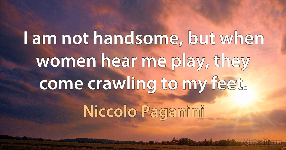 I am not handsome, but when women hear me play, they come crawling to my feet. (Niccolo Paganini)