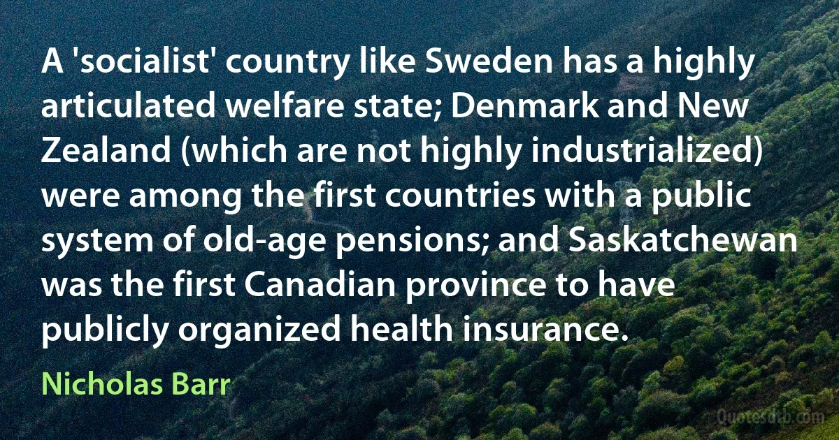 A 'socialist' country like Sweden has a highly articulated welfare state; Denmark and New Zealand (which are not highly industrialized) were among the first countries with a public system of old-age pensions; and Saskatchewan was the first Canadian province to have publicly organized health insurance. (Nicholas Barr)