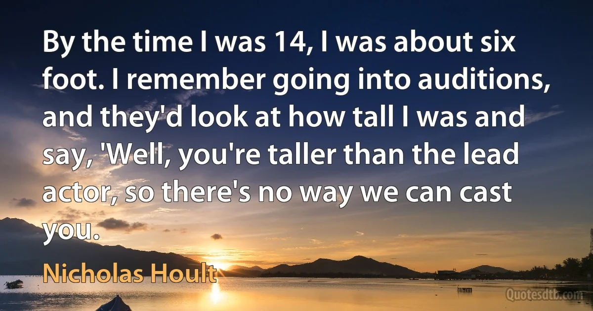 By the time I was 14, I was about six foot. I remember going into auditions, and they'd look at how tall I was and say, 'Well, you're taller than the lead actor, so there's no way we can cast you. (Nicholas Hoult)