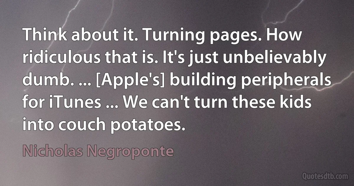 Think about it. Turning pages. How ridiculous that is. It's just unbelievably dumb. ... [Apple's] building peripherals for iTunes ... We can't turn these kids into couch potatoes. (Nicholas Negroponte)