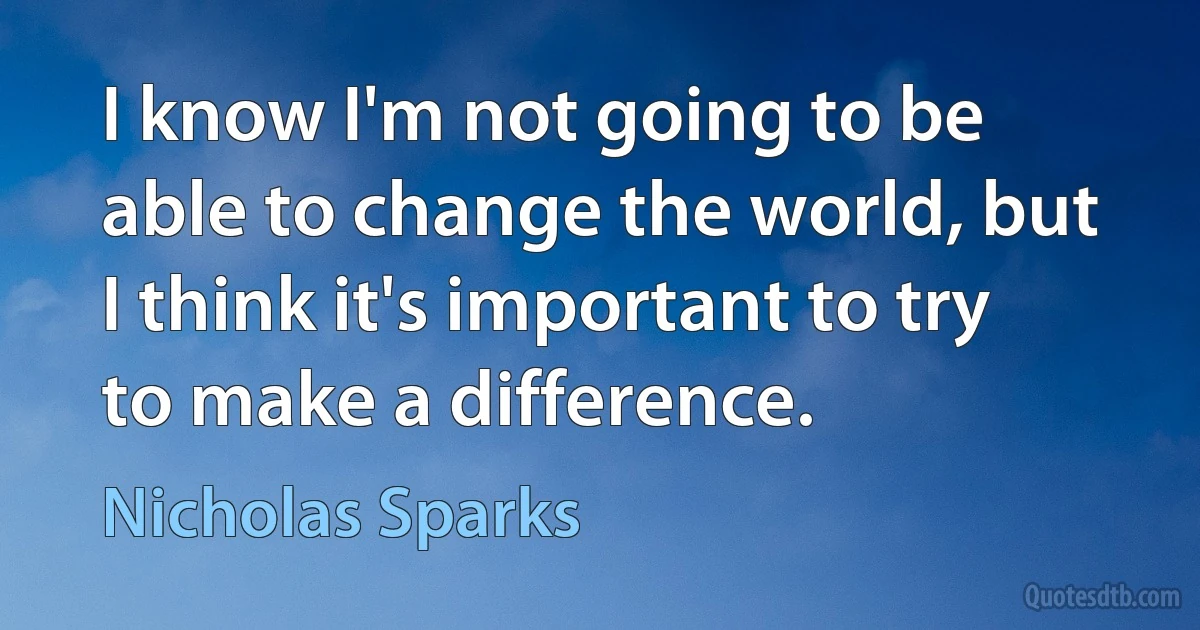 I know I'm not going to be able to change the world, but I think it's important to try to make a difference. (Nicholas Sparks)