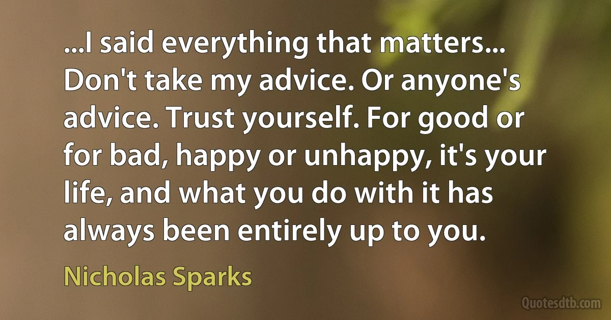 ...I said everything that matters... Don't take my advice. Or anyone's advice. Trust yourself. For good or for bad, happy or unhappy, it's your life, and what you do with it has always been entirely up to you. (Nicholas Sparks)