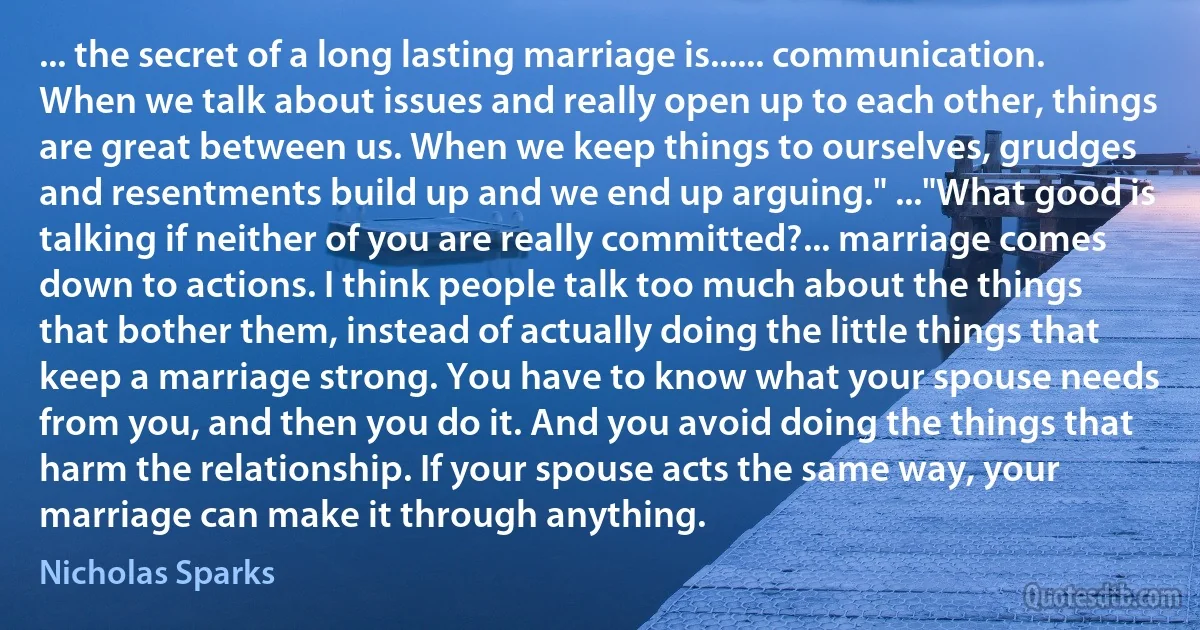 ... the secret of a long lasting marriage is...... communication. When we talk about issues and really open up to each other, things are great between us. When we keep things to ourselves, grudges and resentments build up and we end up arguing." ..."What good is talking if neither of you are really committed?... marriage comes down to actions. I think people talk too much about the things that bother them, instead of actually doing the little things that keep a marriage strong. You have to know what your spouse needs from you, and then you do it. And you avoid doing the things that harm the relationship. If your spouse acts the same way, your marriage can make it through anything. (Nicholas Sparks)