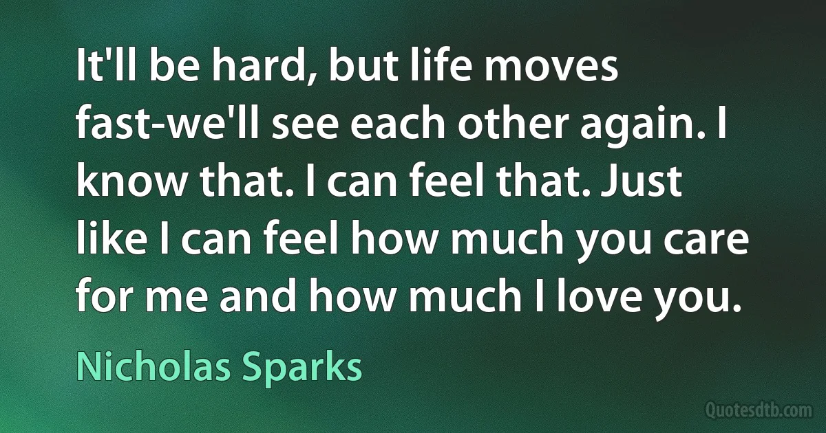 It'll be hard, but life moves fast-we'll see each other again. I know that. I can feel that. Just like I can feel how much you care for me and how much I love you. (Nicholas Sparks)