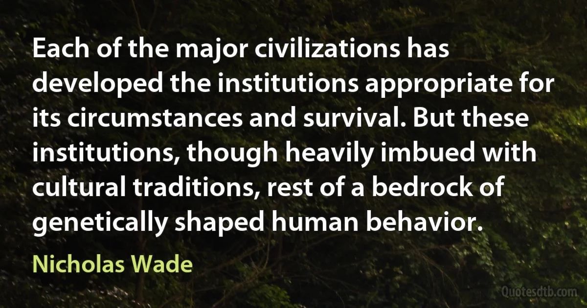 Each of the major civilizations has developed the institutions appropriate for its circumstances and survival. But these institutions, though heavily imbued with cultural traditions, rest of a bedrock of genetically shaped human behavior. (Nicholas Wade)