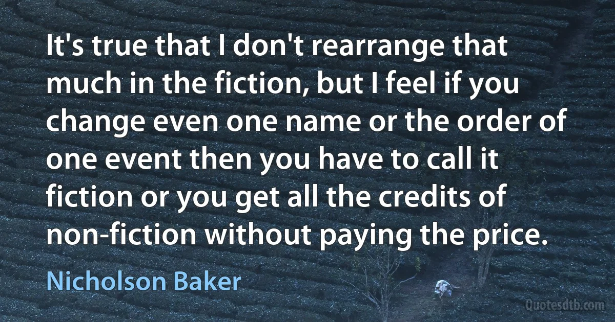 It's true that I don't rearrange that much in the fiction, but I feel if you change even one name or the order of one event then you have to call it fiction or you get all the credits of non-fiction without paying the price. (Nicholson Baker)