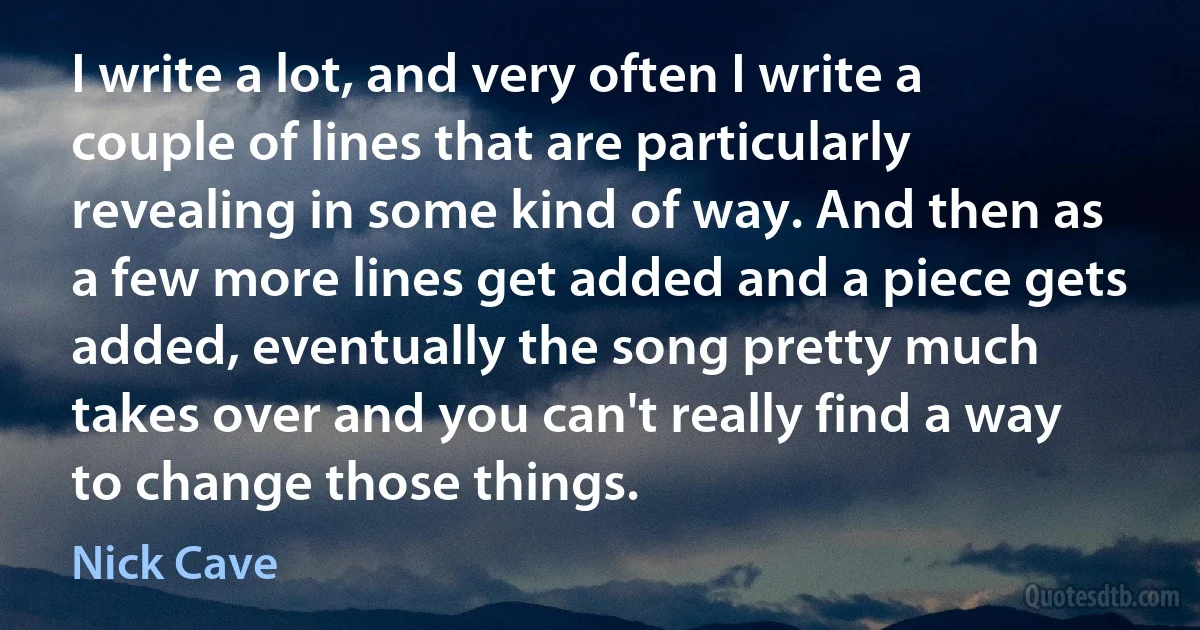 I write a lot, and very often I write a couple of lines that are particularly revealing in some kind of way. And then as a few more lines get added and a piece gets added, eventually the song pretty much takes over and you can't really find a way to change those things. (Nick Cave)