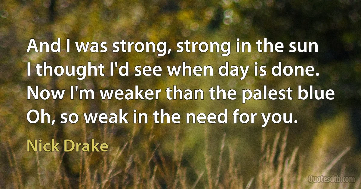 And I was strong, strong in the sun
I thought I'd see when day is done.
Now I'm weaker than the palest blue
Oh, so weak in the need for you. (Nick Drake)