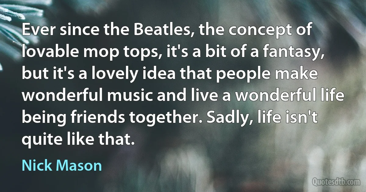 Ever since the Beatles, the concept of lovable mop tops, it's a bit of a fantasy, but it's a lovely idea that people make wonderful music and live a wonderful life being friends together. Sadly, life isn't quite like that. (Nick Mason)