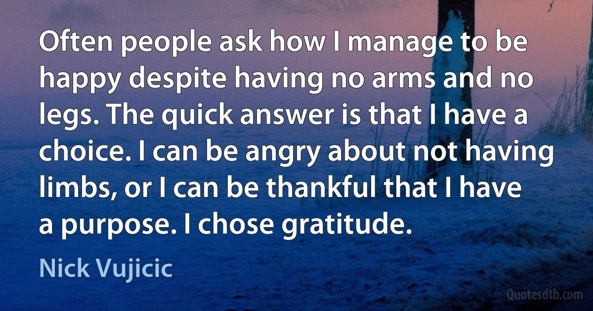 Often people ask how I manage to be happy despite having no arms and no legs. The quick answer is that I have a choice. I can be angry about not having limbs, or I can be thankful that I have a purpose. I chose gratitude. (Nick Vujicic)