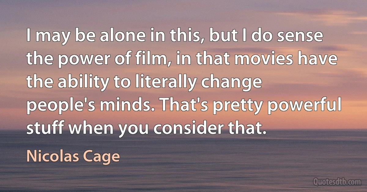 I may be alone in this, but I do sense the power of film, in that movies have the ability to literally change people's minds. That's pretty powerful stuff when you consider that. (Nicolas Cage)