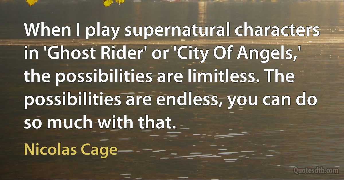 When I play supernatural characters in 'Ghost Rider' or 'City Of Angels,' the possibilities are limitless. The possibilities are endless, you can do so much with that. (Nicolas Cage)