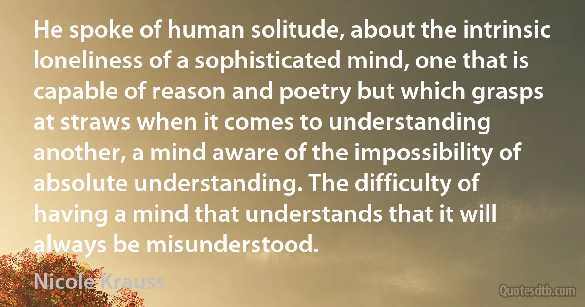 He spoke of human solitude, about the intrinsic loneliness of a sophisticated mind, one that is capable of reason and poetry but which grasps at straws when it comes to understanding another, a mind aware of the impossibility of absolute understanding. The difficulty of having a mind that understands that it will always be misunderstood. (Nicole Krauss)