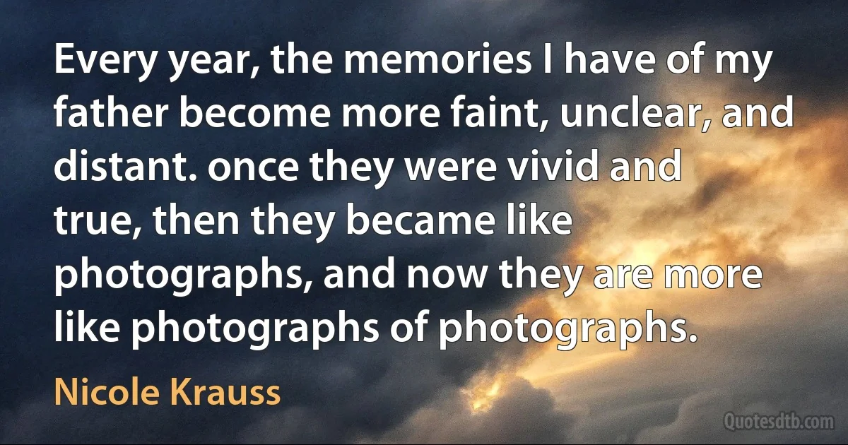 Every year, the memories I have of my father become more faint, unclear, and distant. once they were vivid and true, then they became like photographs, and now they are more like photographs of photographs. (Nicole Krauss)