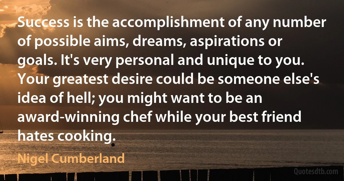 Success is the accomplishment of any number of possible aims, dreams, aspirations or goals. It's very personal and unique to you. Your greatest desire could be someone else's idea of hell; you might want to be an award-winning chef while your best friend hates cooking. (Nigel Cumberland)