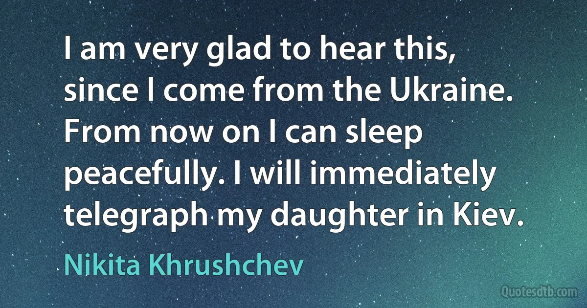 I am very glad to hear this, since I come from the Ukraine. From now on I can sleep peacefully. I will immediately telegraph my daughter in Kiev. (Nikita Khrushchev)