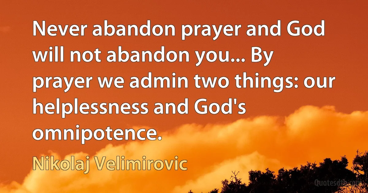 Never abandon prayer and God will not abandon you... By prayer we admin two things: our helplessness and God's omnipotence. (Nikolaj Velimirovic)