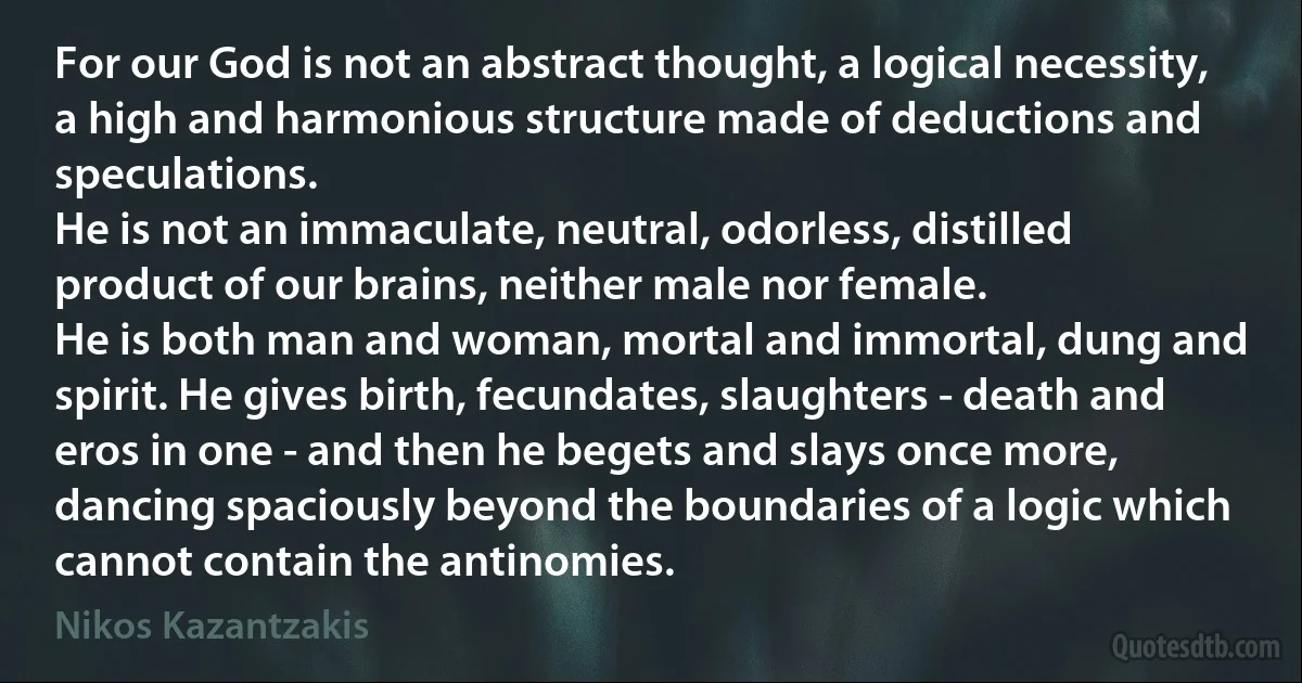 For our God is not an abstract thought, a logical necessity, a high and harmonious structure made of deductions and speculations.
He is not an immaculate, neutral, odorless, distilled product of our brains, neither male nor female.
He is both man and woman, mortal and immortal, dung and spirit. He gives birth, fecundates, slaughters - death and eros in one - and then he begets and slays once more, dancing spaciously beyond the boundaries of a logic which cannot contain the antinomies. (Nikos Kazantzakis)