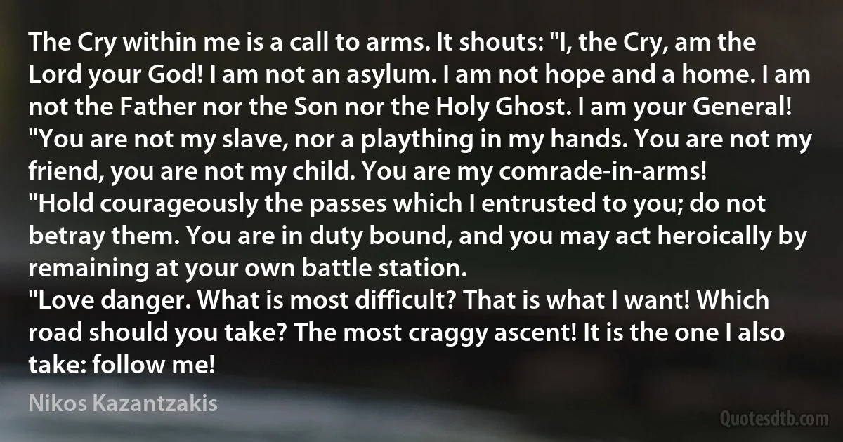 The Cry within me is a call to arms. It shouts: "I, the Cry, am the Lord your God! I am not an asylum. I am not hope and a home. I am not the Father nor the Son nor the Holy Ghost. I am your General!
"You are not my slave, nor a plaything in my hands. You are not my friend, you are not my child. You are my comrade-in-arms!
"Hold courageously the passes which I entrusted to you; do not betray them. You are in duty bound, and you may act heroically by remaining at your own battle station.
"Love danger. What is most difficult? That is what I want! Which road should you take? The most craggy ascent! It is the one I also take: follow me! (Nikos Kazantzakis)