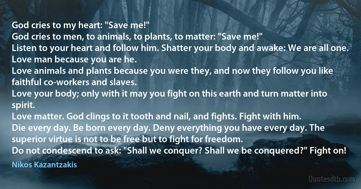 God cries to my heart: "Save me!"
God cries to men, to animals, to plants, to matter: "Save me!"
Listen to your heart and follow him. Shatter your body and awake: We are all one.
Love man because you are he.
Love animals and plants because you were they, and now they follow you like faithful co-workers and slaves.
Love your body; only with it may you fight on this earth and turn matter into spirit.
Love matter. God clings to it tooth and nail, and fights. Fight with him.
Die every day. Be born every day. Deny everything you have every day. The superior virtue is not to be free but to fight for freedom.
Do not condescend to ask: "Shall we conquer? Shall we be conquered?" Fight on! (Nikos Kazantzakis)