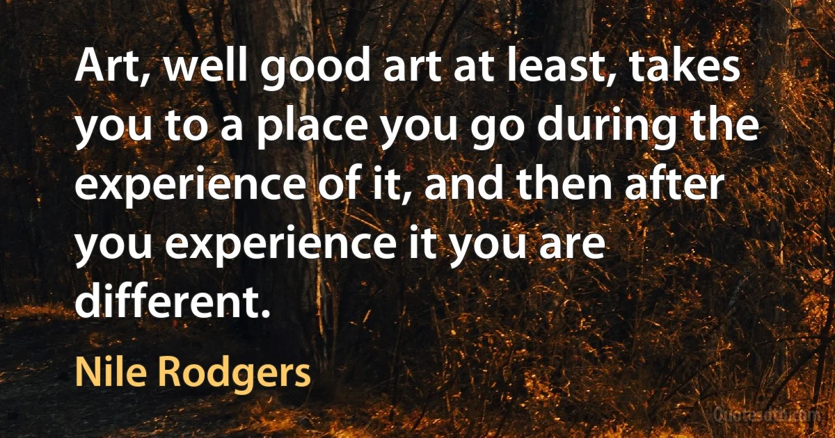 Art, well good art at least, takes you to a place you go during the experience of it, and then after you experience it you are different. (Nile Rodgers)