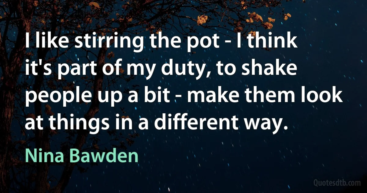 I like stirring the pot - I think it's part of my duty, to shake people up a bit - make them look at things in a different way. (Nina Bawden)