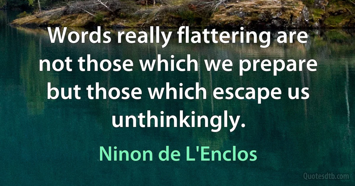 Words really flattering are not those which we prepare but those which escape us unthinkingly. (Ninon de L'Enclos)