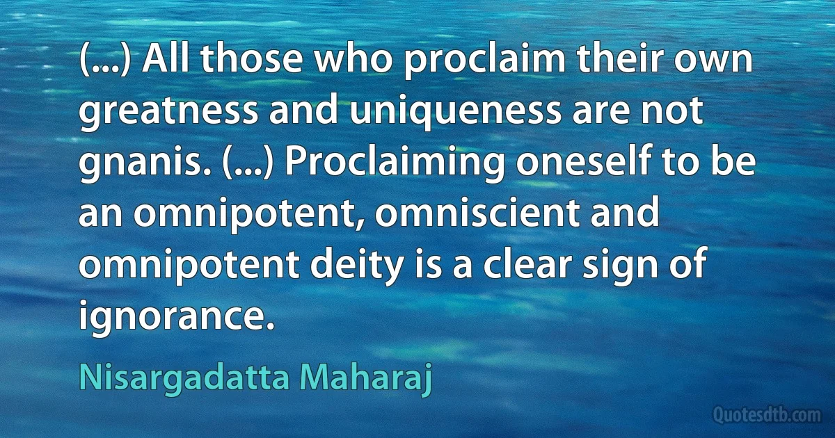 (...) All those who proclaim their own greatness and uniqueness are not gnanis. (...) Proclaiming oneself to be an omnipotent, omniscient and omnipotent deity is a clear sign of ignorance. (Nisargadatta Maharaj)